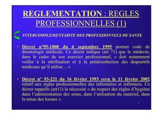 REGLEMENTATION : REGLES
PROFESSIONNELLES (1)
 Décret n°95-1000 du 6 septembre 1995 portant code de
déontologie médicale. Ce décret indique (art 71) que le médecin,
dans le cadre de son exercice professionnel, « doit notamment
INTERCOMPLEMENTARITE DES PROFESSIONNELS DE SANTE
6
dans le cadre de son exercice professionnel, « doit notamment
veiller à la stérilisation et à la prédésinfection des dispositifs
médicaux qu’il utilise… »
 Décret n° 93-221 du 16 février 1993 revu le 11 février 2002
relatif aux règles professionnelles des infirmières et infirmiers. Ce
décret rappelle (art11) la nécessité « du respect des règles d’hygiène
dans l’administration des soins, dans l’utilisation du matériel, dans
la tenue des locaux ».
 