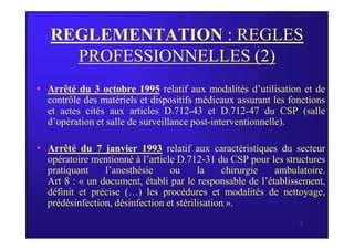 REGLEMENTATION : REGLES
PROFESSIONNELLES (2)
 Arrêté du 3 octobre 1995 relatif aux modalités d’utilisation et de
contrôle des matériels et dispositifs médicaux assurant les fonctions
et actes cités aux articles D.712-43 et D.712-47 du CSP (salle
d’opération et salle de surveillance post-interventionnelle).
7
d’opération et salle de surveillance post-interventionnelle).
 Arrêté du 7 janvier 1993 relatif aux caractéristiques du secteur
opératoire mentionné à l’article D.712-31 du CSP pour les structures
pratiquant l’anesthésie ou la chirurgie ambulatoire.
Art 8 : « un document, établi par le responsable de l’établissement,
définit et précise (…) les procédures et modalités de nettoyage,
prédésinfection, désinfection et stérilisation ».
 