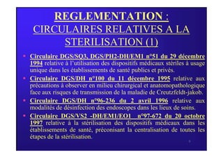 REGLEMENTATION :
CIRCULAIRES RELATIVES A LA
STERILISATION (1)
 Circulaire DGS/SQ3, DGS/PH2-DH/EM1 n°51 du 29 décembre
1994 relative à l’utilisation des dispositifs médicaux stériles à usage
unique dans les établissements de santé publics et privés.
 Circulaire DGS/DH n°100 du 11 décembre 1995 relative aux
8
 Circulaire DGS/DH n°100 du 11 décembre 1995 relative aux
précautions à observer en milieu chirurgical et anatomopathologique
face aux risques de transmission de la maladie de Creutzfeldt-jakob.
 Circulaire DGS/DH n°96-236 du 2 avril 1996 relative aux
modalités de désinfection des endoscopes dans les lieux de soins.
 Circulaire DGS/VS2 -DH/EM1/EO1 n°97-672 du 20 octobre
1997 relative à la stérilisation des dispositifs médicaux dans les
établissements de santé, préconisant la centralisation de toutes les
étapes de la stérilisation.
 