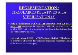 REGLEMENTATION :
CIRCULAIRES RELATIVES A LA
STERILISATION (2)
 Note d ’information DGS/VS2 -DH/EM1/EO1 n°98-226 du 23
mars 1998 concernant la circulaire DGS/DH n°97-672 du 20
9
mars 1998 concernant la circulaire DGS/DH n°97-672 du 20
octobre 1997 relative à la stérilisation des dispositifs médicaux dans
les établissements de santé.
 Lettre-circulaire DH/EM1 n°98-7262 du 15 juillet 1998 relative à
la sécurité d ’utilisation des dispositifs médicaux (machines à laver
et désinfecter les endoscopes).
 