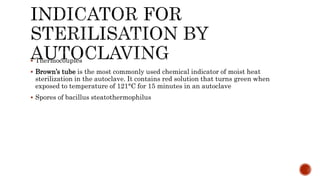  Thermocouples
 Brown’s tube is the most commonly used chemical indicator of moist heat
sterilization in the autoclave. It contains red solution that turns green when
exposed to temperature of 121°C for 15 minutes in an autoclave
 Spores of bacillus steatothermophilus
 