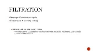  Water purification & analysis
 Sterilisation & sterility testing
 MEMBRANE FILTER  MC USED
 CONSTITUENTS LIKE SERUM TRYPSIN GROWTH FACTORS PROTEINS AMINOACIDS
VITAMINS HORMONES
 