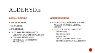 FORMALDEHYDE
 BACTERICIDAL
 VIRUCIDAL
 SPORICIDAL
 USED FOR STERILISATION
 USED FOR ANATOMIC SPECIMENS
 THEATRE FUMIGATION
 DUCKERING IN BACILLUS
ANTHRACIS
GLUTERLDEHYDE
 2 % GLUTERALDEHYDE  CIDEX
 AGAINST BACTERIA VIRUS &
SPORES
 USED FOR STERILISATION OF
 CYSTOSCOPE
 BRONCHOSCOPE
 ENDOSCOPE
 CORRUGATED RUBBER TUBING
 PLASTIC ENDOTRACHEAL TUBINGS
 