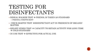 RIDEAL WALKER TEST  PHENOL IS TAKEN AS STANDARD
 PHENOL COEFFICIENT
 CHICK MARTIN TEST DISINFECTANT ACT IN PRESENCE OF ORGANIC
MATTER
 KELSEY SYKES TEST  CAPACITY TO RETAIN ACTIVITY FOR LONG TIME
 GOLD STANDARD
 IN USE TEST  EFFECTIVE FOR ACTUAL USE
 