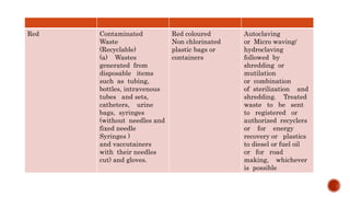 Red Contaminated
Waste
(Recyclable)
(a) Wastes
generated from
disposable items
such as tubing,
bottles, intravenous
tubes and sets,
catheters, urine
bags, syringes
(without needles and
fixed needle
Syringes )
and vaccutainers
with their needles
cut) and gloves.
Red coloured
Non chlorinated
plastic bags or
containers
Autoclaving
or Micro waving/
hydroclaving
followed by
shredding or
mutilation
or combination
of sterilization and
shredding. Treated
waste to be sent
to registered or
authorized recyclers
or for energy
recovery or plastics
to diesel or fuel oil
or for road
making, whichever
is possible
 