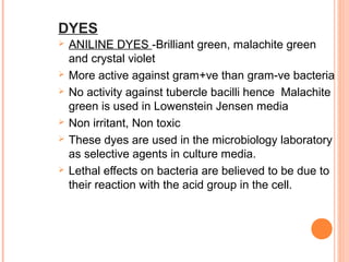 DYES
 ANILINE DYES -Brilliant green, malachite green
and crystal violet
 More active against gram+ve than gram-ve bacteria
 No activity against tubercle bacilli hence Malachite
green is used in Lowenstein Jensen media
 Non irritant, Non toxic
 These dyes are used in the microbiology laboratory
as selective agents in culture media.
 Lethal effects on bacteria are believed to be due to
their reaction with the acid group in the cell.
 