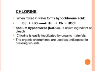 CHLORINE
 When mixed in water forms hypochlorous acid:
 Cl2 + H2O ------> H+ + Cl- + HOCl
 Sodium hypochlorite (NaOCl)- Is active ingredient of
bleach
 Chlorine is easily inactivated by organic materials.
 The organic chloramines are used as antiseptics for
dressing wounds.
 