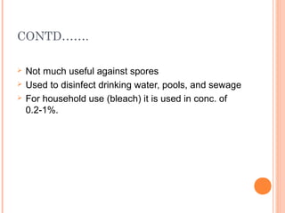 CONTD…….
 Not much useful against spores
 Used to disinfect drinking water, pools, and sewage
 For household use (bleach) it is used in conc. of
0.2-1%.
 