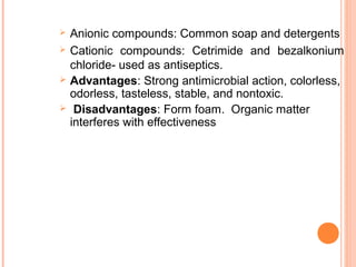  Anionic compounds: Common soap and detergents
 Cationic compounds: Cetrimide and bezalkonium
chloride- used as antiseptics.
 Advantages: Strong antimicrobial action, colorless,
odorless, tasteless, stable, and nontoxic.
 Disadvantages: Form foam. Organic matter
interferes with effectiveness
 