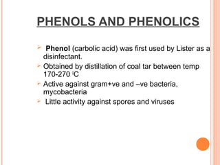PHENOLS AND PHENOLICS
 Phenol (carbolic acid) was first used by Lister as a
disinfectant.
 Obtained by distillation of coal tar between temp
170-270 0
C
 Active against gram+ve and –ve bacteria,
mycobacteria
 Little activity against spores and viruses
 