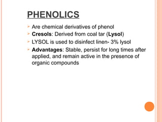 PHENOLICS
 Are chemical derivatives of phenol
 Cresols: Derived from coal tar (Lysol)
 LYSOL is used to disinfect linen- 3% lysol
 Advantages: Stable, persist for long times after
applied, and remain active in the presence of
organic compounds
 