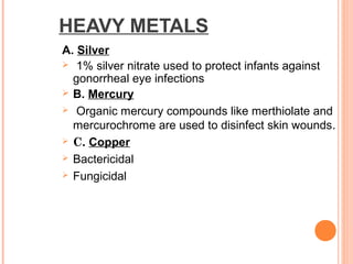 HEAVY METALS
A. Silver
 1% silver nitrate used to protect infants against
gonorrheal eye infections
 B. Mercury
 Organic mercury compounds like merthiolate and
mercurochrome are used to disinfect skin wounds.
 C. Copper
 Bactericidal
 Fungicidal
 