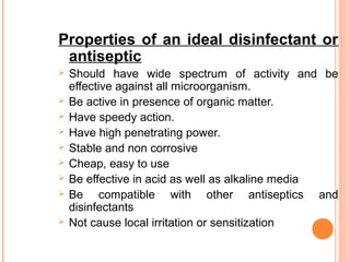 Properties of an ideal disinfectant or
antiseptic
 Should have wide spectrum of activity and be
effective against all microorganism.
 Be active in presence of organic matter.
 Have speedy action.
 Have high penetrating power.
 Stable and non corrosive
 Cheap, easy to use
 Be effective in acid as well as alkaline media
 Be compatible with other antiseptics and
disinfectants
 Not cause local irritation or sensitization
 