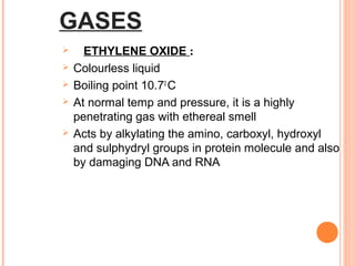 GASES
 ETHYLENE OXIDE :
 Colourless liquid
 Boiling point 10.70
C
 At normal temp and pressure, it is a highly
penetrating gas with ethereal smell
 Acts by alkylating the amino, carboxyl, hydroxyl
and sulphydryl groups in protein molecule and also
by damaging DNA and RNA
 