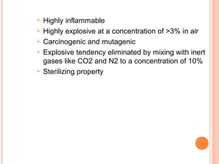  Highly inflammable
 Highly explosive at a concentration of >3% in air
 Carcinogenic and mutagenic
 Explosive tendency eliminated by mixing with inert
gases like CO2 and N2 to a concentration of 10%
 Sterilizing property
 