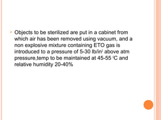  Objects to be sterilized are put in a cabinet from
which air has been removed using vacuum, and a
non explosive mixture containing ETO gas is
introduced to a pressure of 5-30 lb/in2
above atm
pressure,temp to be maintained at 45-55 0
C and
relative humidity 20-40%
 