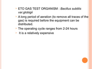 ETO GAS TEST ORGANISM : Bacillus subtilis
var.globigii
 A long period of aeration (to remove all traces of the
gas) is required before the equipment can be
distributed.
 The operating cycle ranges from 2-24 hours
 It is a relatively expensive
 