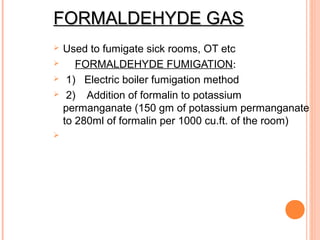 FORMALDEHYDE GASFORMALDEHYDE GAS
 Used to fumigate sick rooms, OT etc
 FORMALDEHYDE FUMIGATION:
 1) Electric boiler fumigation method
 2) Addition of formalin to potassium
permanganate (150 gm of potassium permanganate
to 280ml of formalin per 1000 cu.ft. of the room)

 