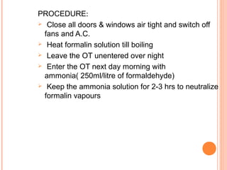 PROCEDURE:
 Close all doors & windows air tight and switch off
fans and A.C.
 Heat formalin solution till boiling
 Leave the OT unentered over night
 Enter the OT next day morning with
ammonia( 250ml/litre of formaldehyde)
 Keep the ammonia solution for 2-3 hrs to neutralize
formalin vapours
 
