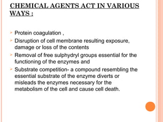 CHEMICAL AGENTS ACT IN VARIOUS
WAYS :
 Protein coagulation ,
 Disruption of cell membrane resulting exposure,
damage or loss of the contents
 Removal of free sulphydryl groups essential for the
functioning of the enzymes and
 Substrate competition- a compound resembling the
essential substrate of the enzyme diverts or
misleads the enzymes necessary for the
metabolism of the cell and cause cell death.
 