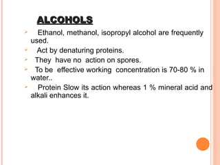 ALCOHOLSALCOHOLS
 Ethanol, methanol, isopropyl alcohol are frequently
used.
 Act by denaturing proteins.
 They have no action on spores.
 To be effective working concentration is 70-80 % in
water..
 Protein Slow its action whereas 1 % mineral acid and
alkali enhances it.
 