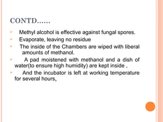 CONTD……
 Methyl alcohol is effective against fungal spores.
 Evaporate, leaving no residue
 The inside of the Chambers are wiped with liberal
amounts of methanol.
 A pad moistened with methanol and a dish of
water(to ensure high humidity) are kept inside ,
 And the incubator is left at working temperature
for several hours.
 