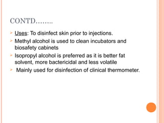 CONTD……..
 Uses: To disinfect skin prior to injections.
 Methyl alcohol is used to clean incubators and
biosafety cabinets
 Isopropyl alcohol is preferred as it is better fat
solvent, more bactericidal and less volatile
 Mainly used for disinfection of clinical thermometer.
 