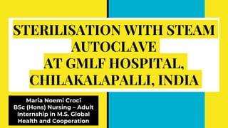 STERILISATION WITH STEAM
AUTOCLAVE
AT GMLF HOSPITAL,
CHILAKALAPALLI, INDIA
Maria Noemi Croci
BSc (Hons) Nursing – Adult
Internship in M.S. Global
Health and Cooperation
 