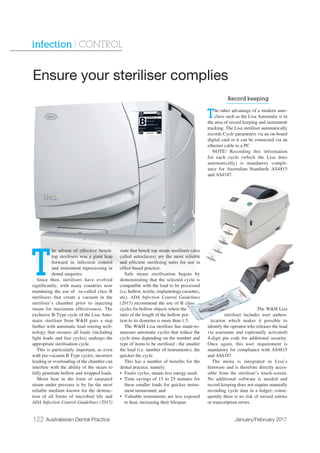 122 Australasian Dental Practice January/February 2017
infection | CONTROL
T
he advent of effective bench-
top sterilisers was a giant leap
forward in infection control
and instrument reprocessing in
dental surgeries.
Since then, sterilisers have evolved
signiﬁcantly, with many countries now
mandating the use of so-called class B
sterilisers that create a vacuum in the
steriliser’s chamber prior to injecting
steam for maximum effectiveness. The
exclusive B-Type cycle of the Lisa Auto-
matic steriliser from W&H goes a step
further with automatic load sensing tech-
nology that ensures all loads (including
light loads and fast cycles) undergo the
appropriate sterilisation cycle.
This is particularly important, as even
with pre-vacuum B Type cycles, incorrect
loading or overloading of the chamber can
interfere with the ability of the steam to
fully penetrate hollow and wrapped loads.
Moist heat in the form of saturated
steam under pressure is by far the most
reliable medium known for the destruc-
tion of all forms of microbial life and
ADA Infection Control Guidelines (2015)
state that bench top steam sterilisers (also
called autoclaves) are the most reliable
and efﬁcient sterilising units for use in
ofﬁce-based practice.
Safe steam sterilisation begins by
demonstrating that the selected cycle is
compatible with the load to be processed
(i.e. hollow, textile, implantology cassettes,
etc). ADA Infection Control Guidelines
(2015) recommend the use of B class
cycles for hollow objects where the
ratio of the length of the hollow por-
tion to its diameter is more than 1:5.
The W&H Lisa steriliser has made-to-
measure automatic cycles that reduce the
cycle time depending on the number and
type of items to be sterilised - the smaller
the load (i.e. number of instruments), the
quicker the cycle.
This has a number of beneﬁts for the
dental practice, namely:
• Faster cycles, means less energy used;
• Time savings of 15 to 25 minutes for
these smaller loads for quicker instru-
ment turnaround; and
• Valuable instruments are less exposed
to heat, increasing their lifespan.
Record keeping
The other advantage of a modern auto-
clave such as the Lisa Automatic is in
the area of record keeping and instrument
tracking. The Lisa steriliser automatically
records Cycle parameters via an on-board
digital card or it can be connected via an
ethernet cable to a PC
NOTE! Recording this information
for each cycle (which the Lisa does
automatically) is mandatory compli-
ance for Australian Standards AS4815
and AS4187.
The W&H Lisa
steriliser includes user authen-
tication which makes it possible to
identify the operator who releases the load
via username and (optionally activated)
4-digit pin code for additional security.
Once again, this user requirement is
mandatory for compliance with AS4815
and AS4187.
The menu is integrated in Lisa’s
ﬁrmware and is therefore directly acces-
sible from the steriliser’s touch-screen.
No additional software is needed and
record keeping does not require manually
recording cycle data in a ledger; conse-
quently there is no risk of missed entries
or transcription errors.
Ensure your steriliser complies
 