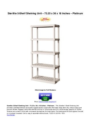 Sterilite 5-Shelf Shelving Unit – 73.25 x 36 x 18 Inches – Platinum
Click Image for Full Reviews
Price: Click to check low price !!!
Sterilite 5-Shelf Shelving Unit – 73.25 x 36 x 18 Inches – Platinum – This Sterilite 5-Shelf Shelving Unit
provides ventilated shelves along with rugged tubular construction that helps keep items dry, reduce odors and
prevent mildew. Rugged, reinforced shelves hold up to 150 pounds each for a total storage capacity of 750 lbs.
Shelves are curved in front with a recessed storage tray for small items. Flat back panels fit flush against the wall
so no space is wasted. Unit is easy to assemble without tools. 73.25 H x 36 W x 18 D.
See Details
 