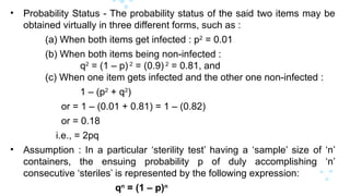 • Probability Status - The probability status of the said two items may be
obtained virtually in three different forms, such as :
(a) When both items get infected : p2
= 0.01
(b) When both items being non-infected :
q2
= (1 – p) 2
= (0.9) 2
= 0.81, and
(c) When one item gets infected and the other one non-infected :
1 – (p2
+ q2
)
or = 1 – (0.01 + 0.81) = 1 – (0.82)
or = 0.18
i.e., = 2pq
• Assumption : In a particular ‘sterility test’ having a ‘sample’ size of ‘n’
containers, the ensuing probability p of duly accomplishing ‘n’
consecutive ‘steriles’ is represented by the following expression:
qn
= (1 – p)n
 