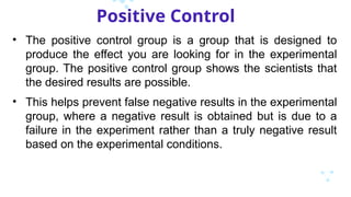 Positive Control
• The positive control group is a group that is designed to
produce the effect you are looking for in the experimental
group. The positive control group shows the scientists that
the desired results are possible.
• This helps prevent false negative results in the experimental
group, where a negative result is obtained but is due to a
failure in the experiment rather than a truly negative result
based on the experimental conditions.
 