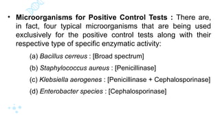 • Microorganisms for Positive Control Tests : There are,
in fact, four typical microorganisms that are being used
exclusively for the positive control tests along with their
respective type of specific enzymatic activity:
(a) Bacillus cerreus : [Broad spectrum]
(b) Staphylococcus aureus : [Penicillinase]
(c) Klebsiella aerogenes : [Penicillinase + Cephalosporinase]
(d) Enterobacter species : [Cephalosporinase]
 