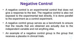 Negative Control
• A negative control is an experimental control that does not
give a response to the test. The negative control is also not
exposed to the experimental test directly. It is done parallel
to the experiment as a control experiment.
• A negative control group serves as a benchmark to ensure
that the results that are obtained are actually due to the
independent variable and not anything else.
• An example of a negative control group is the group that
receives a placebo in clinical trials.
 