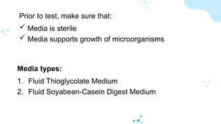 Prior to test, make sure that:
 Media is sterile
 Media supports growth of microorganisms
Media types:
1. Fluid Thioglycolate Medium
2. Fluid Soyabean-Casein Digest Medium
 