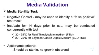 Media Validation
 Media Sterility Test:
• Negative Control - may be used to identify a “false positive”
test result.
• Incubate for 14 days prior to use, may be conducted
concurrently with test
 30 - 35°C for Fluid Thioglycolate medium (FTM)
 20 - 25°C for Soybean Casein Digest Medium (SCD/TSB)
• Acceptance criteria:-
Should be sterile, no growth observed
 