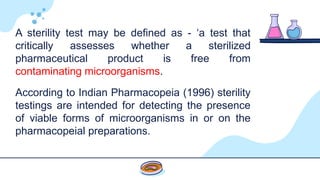 A sterility test may be defined as - ‘a test that
critically assesses whether a sterilized
pharmaceutical product is free from
contaminating microorganisms.
According to Indian Pharmacopeia (1996) sterility
testings are intended for detecting the presence
of viable forms of microorganisms in or on the
pharmacopeial preparations.
 