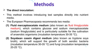 Methods
 The direct inoculation:
• This method involves introducing test samples directly into nutrient
media.
• The European Pharmacopoeia recommends two media:
(1) Fluid mercaptoacetate medium (also known as fluid thioglycolate
medium), which contains glucose and sodium mercaptoacetate
(sodium thioglycolate) and is particularly suitable for the cultivation
of anaerobic organisms (incubation temperature 30-35 °C);
(2) Soyabean casein digest medium (also known as tryptone soya
broth), which will support the growth of both aerobic bacteria
(incubation temperature 30-35 °C) and fungi (incubation temperature
20-25 °C).
 