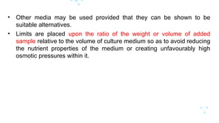 • Other media may be used provided that they can be shown to be
suitable alternatives.
• Limits are placed upon the ratio of the weight or volume of added
sample relative to the volume of culture medium so as to avoid reducing
the nutrient properties of the medium or creating unfavourably high
osmotic pressures within it.
 