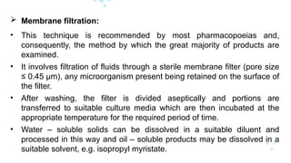  Membrane filtration:
• This technique is recommended by most pharmacopoeias and,
consequently, the method by which the great majority of products are
examined.
• It involves filtration of fluids through a sterile membrane filter (pore size
≤ 0.45 μm), any microorganism present being retained on the surface of
the filter.
• After washing, the filter is divided aseptically and portions are
transferred to suitable culture media which are then incubated at the
appropriate temperature for the required period of time.
• Water – soluble solids can be dissolved in a suitable diluent and
processed in this way and oil – soluble products may be dissolved in a
suitable solvent, e.g. isopropyl myristate.
 