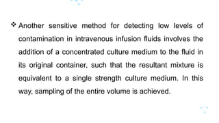  Another sensitive method for detecting low levels of
contamination in intravenous infusion fluids involves the
addition of a concentrated culture medium to the fluid in
its original container, such that the resultant mixture is
equivalent to a single strength culture medium. In this
way, sampling of the entire volume is achieved.
 