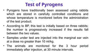 Test of Pyrogens
• Pyrogens have traditionally been assessed using rabbits
which are stored in carefully controlled conditions and
whose temperature is monitored before the administration
of the test product.
• According to BP, this test is initially based on three rabbits;
the number is progressively increased if the results fall
between the two values.
• Samples under test are injected into the marginal ear vein
at a dose no greater than 10 ml/kg.
• The animals are monitored for the 3 hour period
immediately after injection, at 30 minute intervals.
 