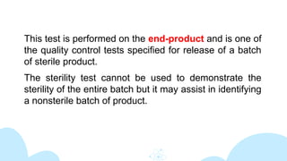 This test is performed on the end-product and is one of
the quality control tests specified for release of a batch
of sterile product.
The sterility test cannot be used to demonstrate the
sterility of the entire batch but it may assist in identifying
a nonsterile batch of product.
 