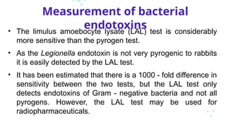 Measurement of bacterial
endotoxins
• The limulus amoebocyte lysate (LAL) test is considerably
more sensitive than the pyrogen test.
• As the Legionella endotoxin is not very pyrogenic to rabbits
it is easily detected by the LAL test.
• It has been estimated that there is a 1000 - fold difference in
sensitivity between the two tests, but the LAL test only
detects endotoxins of Gram - negative bacteria and not all
pyrogens. However, the LAL test may be used for
radiopharmaceuticals.
 