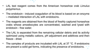 • LAL test reagent comes from the American horseshoe crab Limulus
polyphemus.
• The endotoxin - induced coagulation of its blood is based on an enzyme
– mediated interaction of LAL with endotoxins.
• The reagents are obtained from the blood of freshly captured horseshoe
crabs whose amoebocytes are concentrated, washed and lysed with
endotoxin - free water.
• The LAL is separated from the remaining cellular debris and its activity
optimized using metallic cations, pH adjustment and additives and then
freeze - dried.
• The samples of products are incubated with LAL at 37 °C. If endotoxins
are present a solid gel forms, indicating the presence of endotoxins.
 