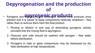 Depyrogenation and the production
of
apyrogenic products
• Pyrogens and endotoxins are difficult to remove from products once
present and it is easier to keep components relatively endotoxin - free
rather than to remove them from the final product.
1. Rinsing or dilution is one way of eliminating pyrogenic activity
provided that the rinsing fluid is apyrogenic.
2. Closures and vials should be washed with pyrogen - free water
before sterilization.
3. Pyrogens in vials or glass components may be destroyed by dry
heat sterilization at high temperatures.
 