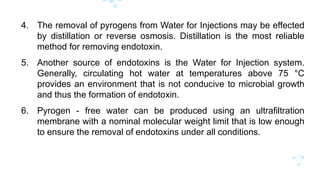 4. The removal of pyrogens from Water for Injections may be effected
by distillation or reverse osmosis. Distillation is the most reliable
method for removing endotoxin.
5. Another source of endotoxins is the Water for Injection system.
Generally, circulating hot water at temperatures above 75 °C
provides an environment that is not conducive to microbial growth
and thus the formation of endotoxin.
6. Pyrogen - free water can be produced using an ultrafiltration
membrane with a nominal molecular weight limit that is low enough
to ensure the removal of endotoxins under all conditions.
 