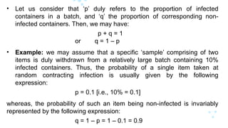 • Let us consider that ‘p’ duly refers to the proportion of infected
containers in a batch, and ‘q’ the proportion of corresponding non-
infected containers. Then, we may have:
p + q = 1
or q = 1 – p
• Example: we may assume that a specific ‘sample’ comprising of two
items is duly withdrawn from a relatively large batch containing 10%
infected containers. Thus, the probability of a single item taken at
random contracting infection is usually given by the following
expression:
p = 0.1 [i.e., 10% = 0.1]
whereas, the probability of such an item being non-infected is invariably
represented by the following expression:
q = 1 – p = 1 – 0.1 = 0.9
 
