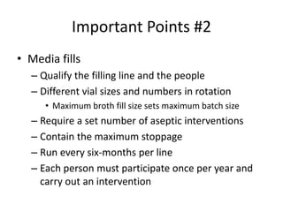 Important Points #2
• Media fills
– Qualify the filling line and the people
– Different vial sizes and numbers in rotation
• Maximum broth fill size sets maximum batch size
– Require a set number of aseptic interventions
– Contain the maximum stoppage
– Run every six-months per line
– Each person must participate once per year and
carry out an intervention
 
