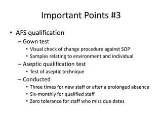 Important Points #3
• AFS qualification
– Gown test
• Visual check of change procedure against SOP
• Samples relating to environment and individual
– Aseptic qualification test
• Test of aseptic technique
– Conducted
• Three times for new staff or after a prolonged absence
• Six-monthly for qualified staff
• Zero tolerance for staff who miss due dates
 